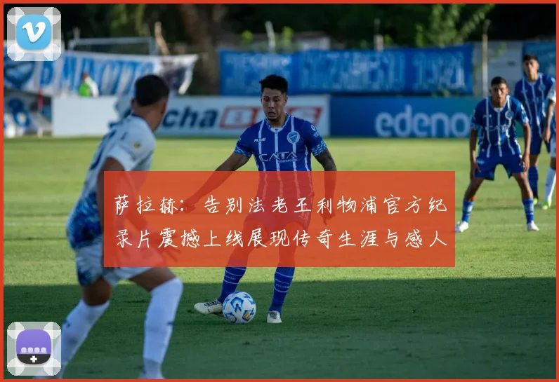 萨拉赫：告别法老王利物浦官方纪录片震撼上线展现传奇生涯与感人时刻