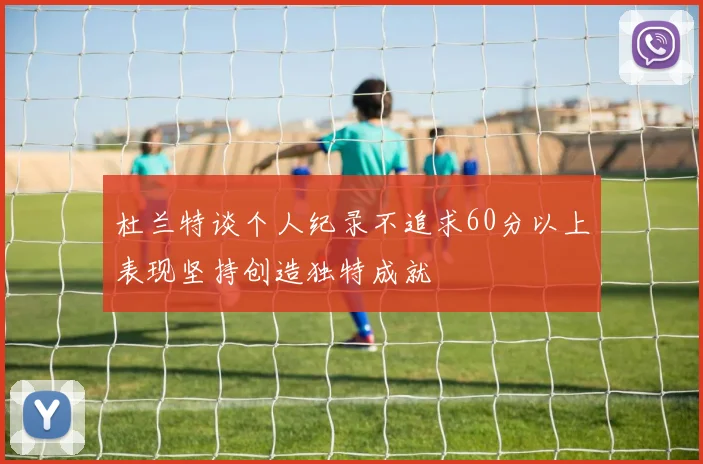 杜兰特谈个人纪录不追求60分以上表现坚持创造独特成就