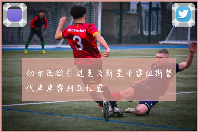 切尔西欲引进皇马新星卡雷拉斯替代库库雷利亚位置