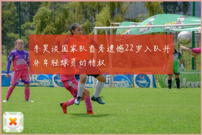 李昊谈国家队首秀遗憾22岁入队并非年轻球员的特权
