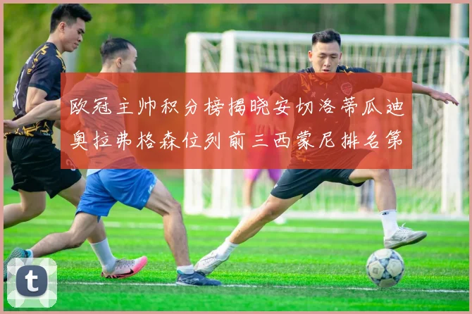 欧冠主帅积分榜揭晓安切洛蒂瓜迪奥拉弗格森位列前三西蒙尼排名第六
