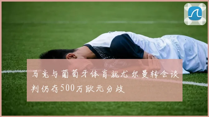 马竞与葡萄牙体育就尤尔曼转会谈判仍存500万欧元分歧