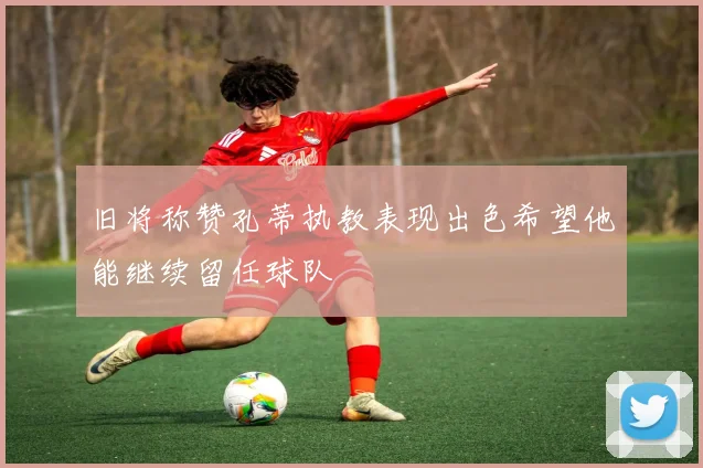 旧将称赞孔蒂执教表现出色希望他能继续留任球队