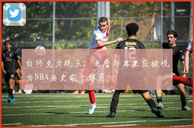 白巧克力观点：老詹与库里应被视为NBA历史前十球员