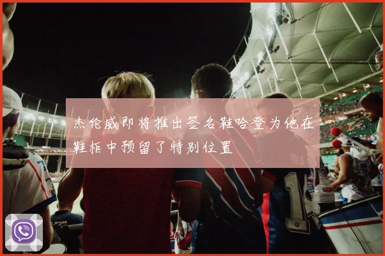 杰伦威即将推出签名鞋哈登为他在鞋柜中预留了特别位置