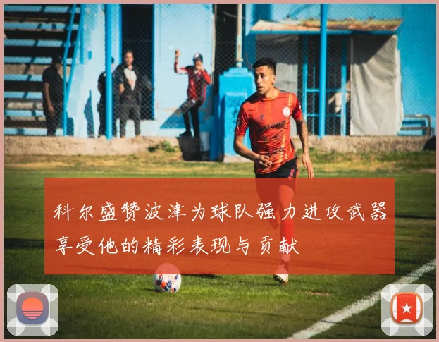 科尔盛赞波津为球队强力进攻武器享受他的精彩表现与贡献