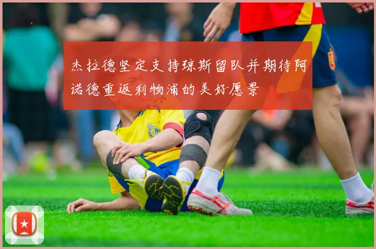 杰拉德坚定支持琼斯留队并期待阿诺德重返利物浦的美好愿景