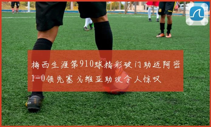 梅西生涯第910球精彩破门助迈阿密1-0领先塞戈维亚助攻令人惊叹