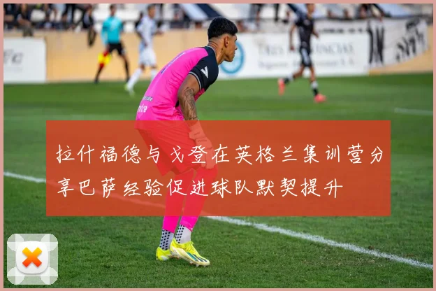 拉什福德与戈登在英格兰集训营分享巴萨经验促进球队默契提升