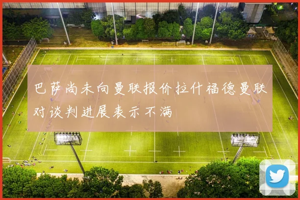 巴萨尚未向曼联报价拉什福德曼联对谈判进展表示不满