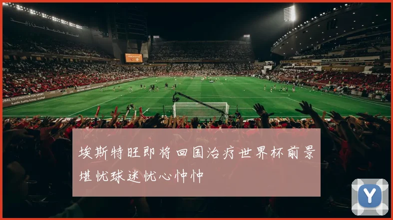埃斯特旺即将回国治疗世界杯前景堪忧球迷忧心忡忡