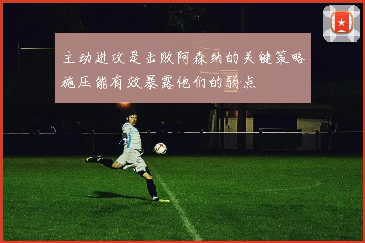 主动进攻是击败阿森纳的关键策略施压能有效暴露他们的弱点