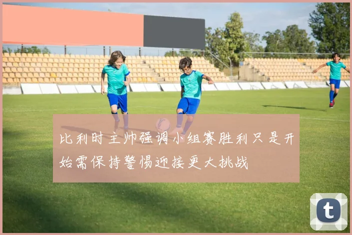 比利时主帅强调小组赛胜利只是开始需保持警惕迎接更大挑战