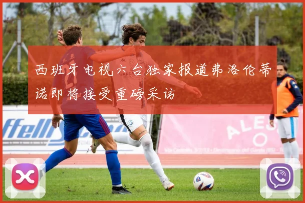 西班牙电视六台独家报道弗洛伦蒂诺即将接受重磅采访