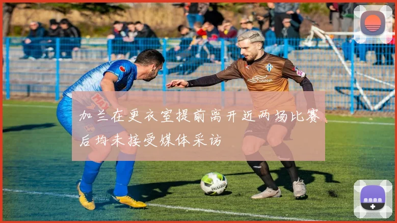 加兰在更衣室提前离开近两场比赛后均未接受媒体采访