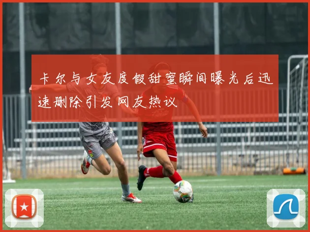 卡尔与女友度假甜蜜瞬间曝光后迅速删除引发网友热议