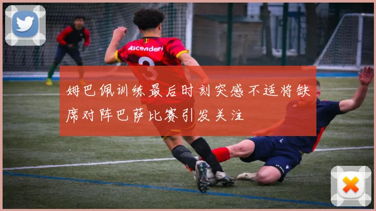 姆巴佩训练最后时刻突感不适将缺席对阵巴萨比赛引发关注