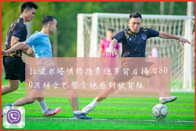 拉波尔塔愤怒指责德罗背后捅刀800万转会巴黎令他感到被背叛