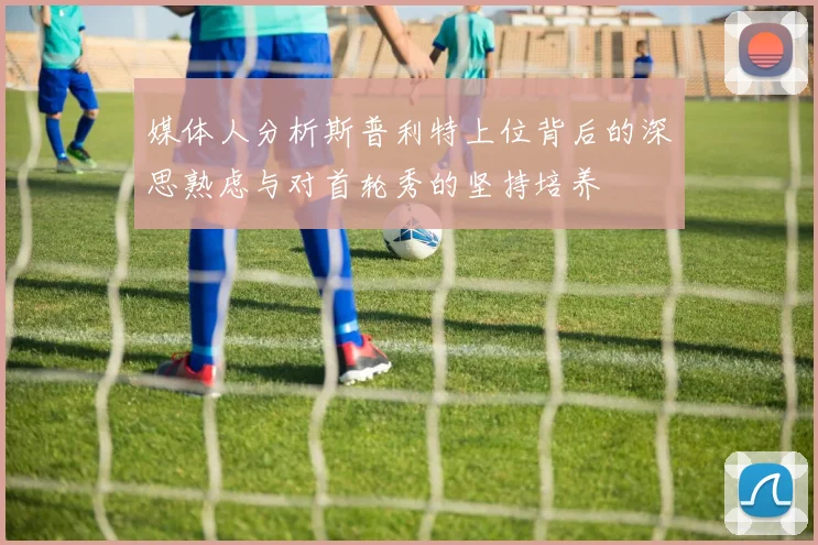 媒体人分析斯普利特上位背后的深思熟虑与对首轮秀的坚持培养
