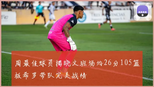 周最佳球员揭晓文班场均26分105篮板希罗带队完美战绩