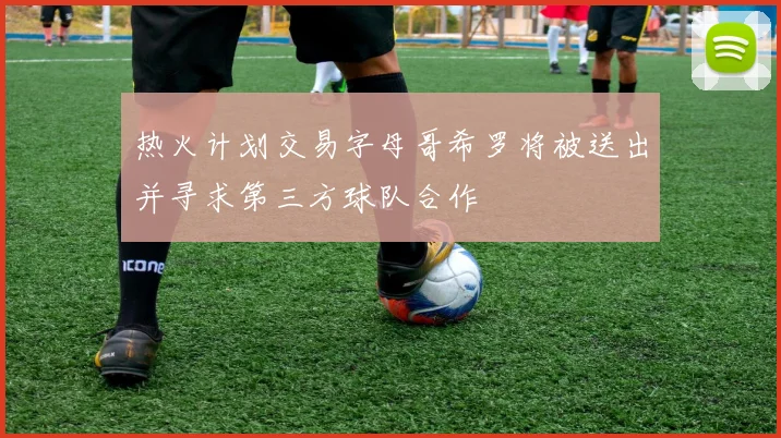 热火计划交易字母哥希罗将被送出并寻求第三方球队合作
